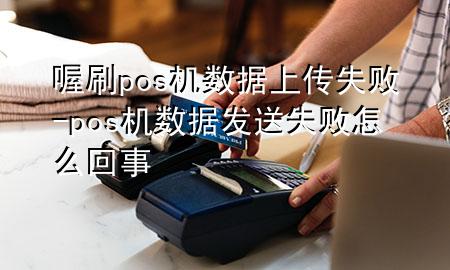 喔刷pos机数据上传失败-pos机数据发送失败怎么回事