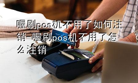 喔刷pos机不用了如何注销-喔刷pos机不用了怎么注销