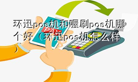 环迅pos机和喔刷pos机哪个好(环迅pos机怎么样)