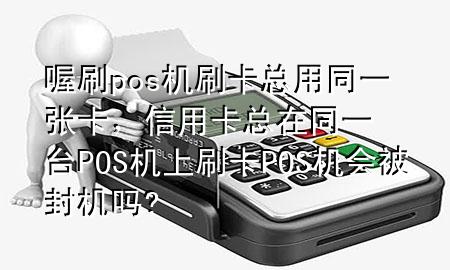 喔刷pos机刷卡总用同一张卡,信用卡总在同一台POS机上刷卡POS机会被封机吗?