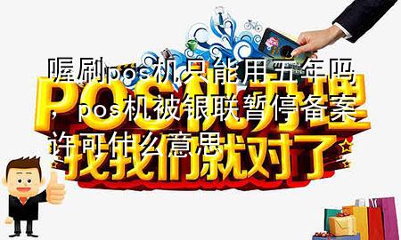 喔刷pos机只能用五年吗,pos机被银联暂停备案许可什么意思