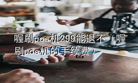 喔刷pos机299能退不(喔刷pos机的手续费)