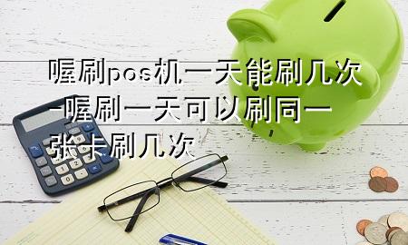 喔刷pos机一天能刷几次-喔刷一天可以刷同一张卡刷几次