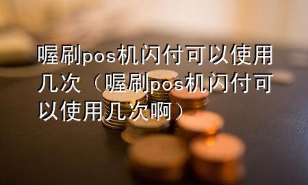 喔刷pos机闪付可以使用几次(喔刷pos机闪付可以使用几次啊)