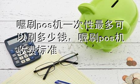 喔刷pos机一次性最多可以刷多少钱,喔刷pos机收费标准