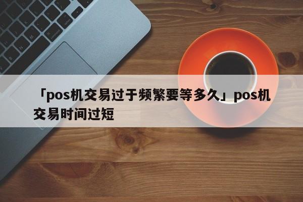 喔刷pos机交易超时 「pos机交易过于频繁要等多久」pos机交易时间过短